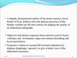  A sharply demonstrated outline of the psoas muscles, lower
      border of liver, kidneys ribs and spinous processes of the
      lumbar vertebra are the best criteria for judging the quality of
      an abdominal radiograph.

 High mA and shorter exposure times must be used to freeze
  voluntary and involuntary organ movements (breathing and
  bowel peristalsis).
 Exposure is taken on second full arrested expiration (to
  displace diaphragm upward ) to give a better view of the
  abdominal structures.
11/01/12             ABDOMEN PRESENTATION BY SUDIL                       32
 