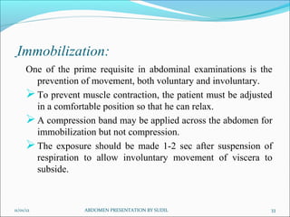 Immobilization:
      One of the prime requisite in abdominal examinations is the
        prevention of movement, both voluntary and involuntary.
       To prevent muscle contraction, the patient must be adjusted
        in a comfortable position so that he can relax.
       A compression band may be applied across the abdomen for
        immobilization but not compression.
       The exposure should be made 1-2 sec after suspension of
        respiration to allow involuntary movement of viscera to
        subside.



11/01/12            ABDOMEN PRESENTATION BY SUDIL                 33
 