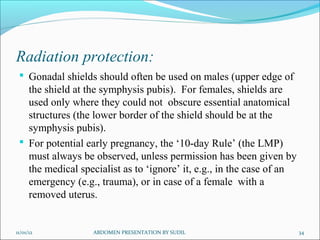 Radiation protection:
  Gonadal shields should often be used on males (upper edge of
   the shield at the symphysis pubis). For females, shields are
   used only where they could not obscure essential anatomical
   structures (the lower border of the shield should be at the
   symphysis pubis).
  For potential early pregnancy, the ‘10-day Rule’ (the LMP)
   must always be observed, unless permission has been given by
   the medical specialist as to ‘ignore’ it, e.g., in the case of an
   emergency (e.g., trauma), or in case of a female with a
   removed uterus.


11/01/12          ABDOMEN PRESENTATION BY SUDIL                        34
 