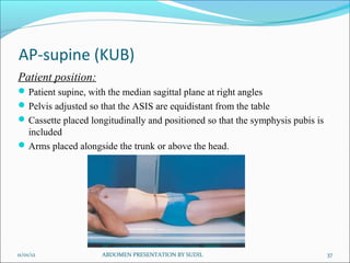 AP-supine (KUB)
Patient position:
 Patient supine, with the median sagittal plane at right angles
 Pelvis adjusted so that the ASIS are equidistant from the table
 Cassette placed longitudinally and positioned so that the symphysis pubis is
  included
 Arms placed alongside the trunk or above the head.




11/01/12             ABDOMEN PRESENTATION BY SUDIL                               37
 