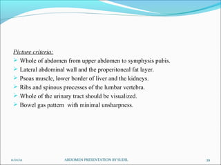Picture criteria:
  Whole of abdomen from upper abdomen to symphysis pubis.
  Lateral abdominal wall and the properitoneal fat layer.
  Psoas muscle, lower border of liver and the kidneys.
  Ribs and spinous processes of the lumbar vertebra.
  Whole of the urinary tract should be visualized.
  Bowel gas pattern with minimal unsharpness.




11/01/12           ABDOMEN PRESENTATION BY SUDIL             39
 