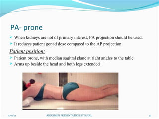 PA- prone
  When kidneys are not of primary interest, PA projection should be used.
  It reduces patient gonad dose compared to the AP projection
 Patient position:
  Patient prone, with median sagittal plane at right angles to the table
  Arms up beside the head and both legs extended




11/01/12              ABDOMEN PRESENTATION BY SUDIL                          41
 