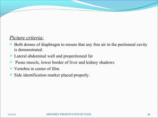 Picture criteria:
  Both domes of diaphragm to ensure that any free air in the peritoneal cavity
      is demonstrated.
     Lateral abdominal wall and properitoneal fat
      Psoas muscle, lower border of liver and kidney shadows
     Vertebra in center of film.
     Side identification marker placed properly.




11/01/12               ABDOMEN PRESENTATION BY SUDIL                          48
 