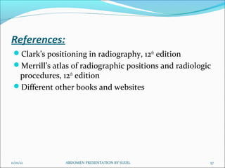 References:
 Clark’s positioning in radiography, 12th edition
 Merrill’s atlas of radiographic positions and radiologic
  procedures, 12th edition
 Different other books and websites




11/01/12        ABDOMEN PRESENTATION BY SUDIL            57
 