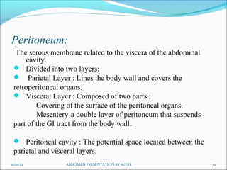 Peritoneum:
The serous membrane related to the viscera of the abdominal
cavity.
 Divided into two layers:
 Parietal Layer : Lines the body wall and covers the
retroperitoneal organs.
 Visceral Layer : Composed of two parts :
Covering of the surface of the peritoneal organs.
Mesentery-a double layer of peritoneum that suspends
part of the GI tract from the body wall.
 Peritoneal cavity : The potential space located between the
parietal and visceral layers.
11/01/12 ABDOMEN PRESENTATION BY SUDIL 12
 