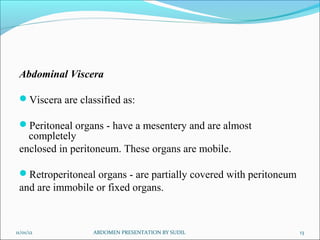 Abdominal Viscera
Viscera are classified as:
Peritoneal organs - have a mesentery and are almost
completely
enclosed in peritoneum. These organs are mobile.
Retroperitoneal organs - are partially covered with peritoneum
and are immobile or fixed organs.
11/01/12 13
ABDOMEN PRESENTATION BY SUDIL
 