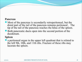 Pancreas
Most of the pancreas is secondarily retroperitoneal, but the
distal part of the tail of the pancreas remains peritoneal . The
tip of the tail of the pancreas reaches the hilus of the spleen.
Both pancreatic ducts open into the second portion of the
duodenum.
Spleen
a peritoneal organ in the upper left quadrant that is related to
the left 9th, 10th, and 11th ribs. Fracture of these ribs may
lacerate the spleen.
11/01/12 ABDOMEN PRESENTATION BY SUDIL 18
 