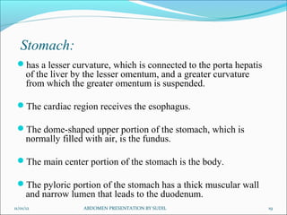 Stomach:
has a lesser curvature, which is connected to the porta hepatis
of the liver by the lesser omentum, and a greater curvature
from which the greater omentum is suspended.
The cardiac region receives the esophagus.
The dome-shaped upper portion of the stomach, which is
normally filled with air, is the fundus.
The main center portion of the stomach is the body.
The pyloric portion of the stomach has a thick muscular wall
and narrow lumen that leads to the duodenum.
11/01/12 ABDOMEN PRESENTATION BY SUDIL 19
 