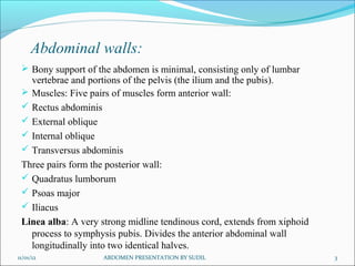 Abdominal walls:
 Bony support of the abdomen is minimal, consisting only of lumbar
vertebrae and portions of the pelvis (the ilium and the pubis).
 Muscles: Five pairs of muscles form anterior wall:
 Rectus abdominis
 External oblique
 Internal oblique
 Transversus abdominis
Three pairs form the posterior wall:
 Quadratus lumborum
 Psoas major
 Iliacus
Linea alba: A very strong midline tendinous cord, extends from xiphoid
process to symphysis pubis. Divides the anterior abdominal wall
longitudinally into two identical halves.
11/01/12 ABDOMEN PRESENTATION BY SUDIL 3
 