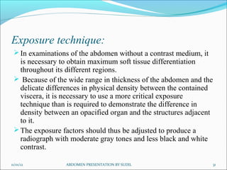 Exposure technique:
In examinations of the abdomen without a contrast medium, it
is necessary to obtain maximum soft tissue differentiation
throughout its different regions.
 Because of the wide range in thickness of the abdomen and the
delicate differences in physical density between the contained
viscera, it is necessary to use a more critical exposure
technique than is required to demonstrate the difference in
density between an opacified organ and the structures adjacent
to it.
The exposure factors should thus be adjusted to produce a
radiograph with moderate gray tones and less black and white
contrast.
11/01/12 31
ABDOMEN PRESENTATION BY SUDIL
 