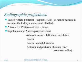 Radiographic projections:
Basic : Antero-posterior – supine (KUB) (so named because it
includes the kidneys, ureters and bladder).
Alternative: Postero-anterior – prone
Supplementary: Antero-posterior –erect
Anteroposterior – left lateral decubitus
Lateral
Lateral- dorsal decubitus
Anterior and posterior obliques ( for
contrast studies)
11/01/12 ABDOMEN PRESENTATION BY SUDIL 35
 