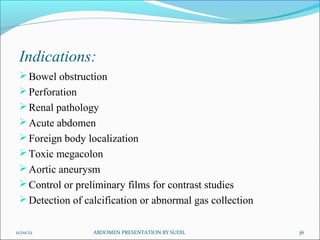 Indications:
Bowel obstruction
Perforation
Renal pathology
Acute abdomen
Foreign body localization
Toxic megacolon
Aortic aneurysm
Control or preliminary films for contrast studies
Detection of calcification or abnormal gas collection
11/01/12 ABDOMEN PRESENTATION BY SUDIL 36
 