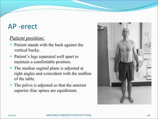AP -erect
Patient position:
 Patient stands with the back against the
vertical bucky.
 Patient’s legs separated well apart to
maintain a comfortable position.
 The median sagittal plane is adjusted at
right angles and coincident with the midline
of the table.
 The pelvis is adjusted so that the anterior
superior iliac spines are equidistant.
11/01/12 46
ABDOMEN PRESENTATION BY SUDIL
 