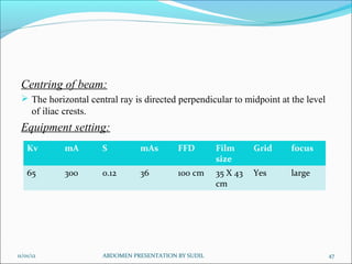 Centring of beam:
 The horizontal central ray is directed perpendicular to midpoint at the level
of iliac crests.
Equipment setting:
11/01/12 47
ABDOMEN PRESENTATION BY SUDIL
Kv mA S mAs FFD Film
size
Grid focus
65 300 0.12 36 100 cm 35 X 43
cm
Yes large
 