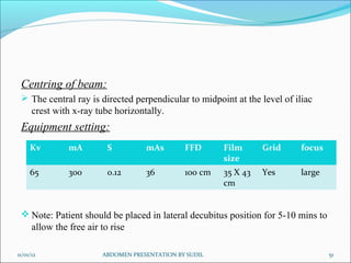 Centring of beam:
 The central ray is directed perpendicular to midpoint at the level of iliac
crest with x-ray tube horizontally.
Equipment setting:
 Note: Patient should be placed in lateral decubitus position for 5-10 mins to
allow the free air to rise
11/01/12 51
ABDOMEN PRESENTATION BY SUDIL
Kv mA S mAs FFD Film
size
Grid focus
65 300 0.12 36 100 cm 35 X 43
cm
Yes large
 