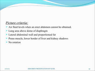 Picture criteria:
 Air fluid levels when an erect abdomen cannot be obtained.
 Lung area above dome of diaphragm
 Lateral abdominal wall and properitoneal fat
 Psoas muscle, lower border of liver and kidney shadows
 No rotation
11/01/12 52
ABDOMEN PRESENTATION BY SUDIL
 