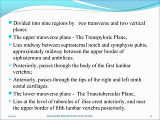 Divided into nine regions by two transverse and two vertical
planes
The upper transverse plane - The Transpyloric Plane,
Lies midway between suprasternal notch and symphysis pubis,
approximately midway between the upper border of
xiphisternum and umbilicus.
Posteriorly, passes through the body of the first lumbar
vertebra;
Anteriorly, passes through the tips of the right and left ninth
costal cartilages.
The lower transverse plane - The Transtubercular Plane,
Lies at the level of tubercles of iliac crest anteriorly, and near
the upper border of fifth lumbar vertebra posteriorly.
11/01/12 ABDOMEN PRESENTATION BY SUDIL 6
 