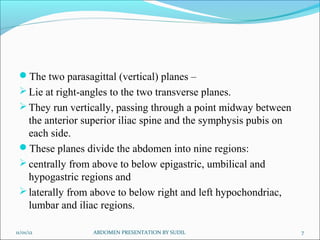 The two parasagittal (vertical) planes –
Lie at right-angles to the two transverse planes.
They run vertically, passing through a point midway between
the anterior superior iliac spine and the symphysis pubis on
each side.
These planes divide the abdomen into nine regions:
centrally from above to below epigastric, umbilical and
hypogastric regions and
laterally from above to below right and left hypochondriac,
lumbar and iliac regions.
11/01/12 7
ABDOMEN PRESENTATION BY SUDIL
 