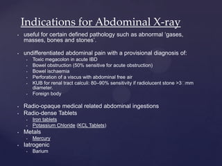 • useful for certain defined pathology such as abnormal ‘gases,
masses, bones and stones’.
• undifferentiated abdominal pain with a provisional diagnosis of:
• Toxic megacolon in acute IBD
• Bowel obstruction (50% sensitive for acute obstruction)
• Bowel ischaemia
• Perforation of a viscus with abdominal free air
• KUB for renal tract calculi: 80–90% sensitivity if radiolucent stone >3 mm
diameter.
• Foreign body
• Radio-opaque medical related abdominal ingestions
• Radio-dense Tablets
• Iron tablets
• Potassium Chloride (KCL Tablets)
• Metals
• Mercury
• Iatrogenic
• Barium
Indications for Abdominal X-ray
 
