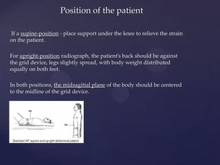 If a supine-position - place support under the knee to relieve the strain
on the patient.
For upright-position radiograph, the patient’s back should be against
the grid device, legs slightly spread, with body weight distributed
equally on both feet.
In both positions, the midsagittal plane of the body should be centered
to the midline of the grid device.
Position of the patient
 