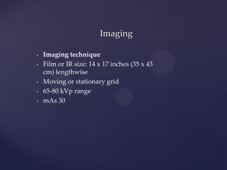 • Imaging technique
• Film or IR size: 14 x 17 inches (35 x 43
cm) lengthwise
• Moving or stationary grid
• 65-80 kVp range
• mAs 30
Imaging
 