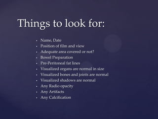  Name, Date
 Position of film and view
 Adequate area covered or not?
 Bowel Preparation
 Pre-Peritoneal fat lines
 Visualized organs are normal in size
 Visualized bones and joints are normal
 Visualized shadows are normal
 Any Radio opacity
 Any Artifacts
 Any Calcification
Things to look for:
 