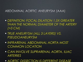 • DEFINITION: FOCAL DILATION 1.5X GREATERDEFINITION: FOCAL DILATION 1.5X GREATER
THAN THE NORMAL DIAMETER OF THE ARTERYTHAN THE NORMAL DIAMETER OF THE ARTERY
(>3 CM)(>3 CM)
• TRUE ANEURYSM (ALL 3 LAYERS) VS.TRUE ANEURYSM (ALL 3 LAYERS) VS.
PSEUDOANEURYSMPSEUDOANEURYSM
• INFRARENAL ABDOMINAL AORTA MOSTINFRARENAL ABDOMINAL AORTA MOST
COMMON LOCATIONCOMMON LOCATION
• CAN INVOLVE SUPRARENAL AORTA, ILIACCAN INVOLVE SUPRARENAL AORTA, ILIAC
ARTERIESARTERIES
 