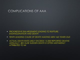 • PROGRESSIVE ENLARGEMENT LEADING TO RUPTURE,PROGRESSIVE ENLARGEMENT LEADING TO RUPTURE,
EXSANGUINATION AND DEATHEXSANGUINATION AND DEATH
• TENTH LEADING CAUSE OF DEATH AMONG MEN >65 YEARS OLDTENTH LEADING CAUSE OF DEATH AMONG MEN >65 YEARS OLD
• ACTUAL DEATH RATE LIKELY EXCEEDS 15,000 REPORTED DEATHSACTUAL DEATH RATE LIKELY EXCEEDS 15,000 REPORTED DEATHS
ANNUALLY, BECAUSE SUDDEN DEATH IS OFTEN MISTAKENLYANNUALLY, BECAUSE SUDDEN DEATH IS OFTEN MISTAKENLY
ATTRIBUTED TO MIATTRIBUTED TO MI
 