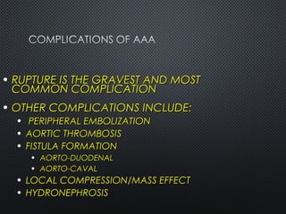 • RUPTURE IS THE GRAVEST AND MOSTRUPTURE IS THE GRAVEST AND MOST
COMMON COMPLICATIONCOMMON COMPLICATION
• OTHER COMPLICATIONS INCLUDE:OTHER COMPLICATIONS INCLUDE:
• PERIPHERAL EMBOLIZATIONPERIPHERAL EMBOLIZATION
• AORTIC THROMBOSISAORTIC THROMBOSIS
• FISTULA FORMATIONFISTULA FORMATION
• AORTO-DUODENALAORTO-DUODENAL
• AORTO-CAVALAORTO-CAVAL
• LOCAL COMPRESSION/MASS EFFECTLOCAL COMPRESSION/MASS EFFECT
• HYDRONEPHROSISHYDRONEPHROSIS
 