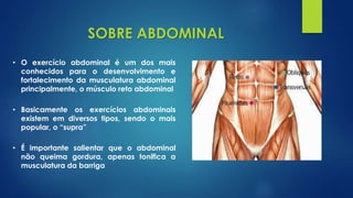 • O exercício abdominal é um dos mais
conhecidos para o desenvolvimento e
fortalecimento da musculatura abdominal
principalmente, o músculo reto abdominal
SOBRE ABDOMINAL
• Basicamente os exercícios abdominais
existem em diversos tipos, sendo o mais
popular, o “supra”
• É importante salientar que o abdominal
não queima gordura, apenas tonifica a
musculatura da barriga
 