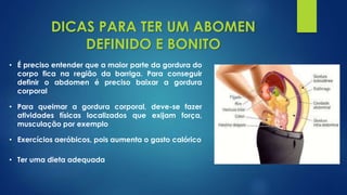 • É preciso entender que a maior parte da gordura do
corpo fica na região da barriga. Para conseguir
definir o abdomen é preciso baixar a gordura
corporal
DICAS PARA TER UM ABOMEN
DEFINIDO E BONITO
• Para queimar a gordura corporal, deve-se fazer
atividades físicas localizados que exijam força,
musculação por exemplo
• Exercícios aeróbicos, pois aumenta o gasto calórico
• Ter uma dieta adequada
 