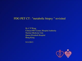 FDG PET CT : "metabolic biopsy " revisited	

!
!
!

Dr. C P Wong	

Clinical PET Center, Hospital Authority 	

Nuclear Medicine Unit	

Queen Elizabeth Hospital	

Hong Kong	

!
9/11/2013

1

 