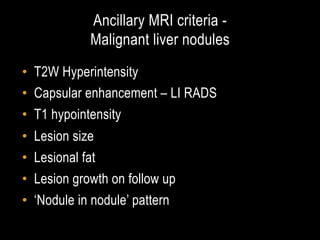 Ancillary MRI criteria - 
Malignant liver nodules	
•  T2W Hyperintensity
•  Capsular enhancement – LI RADS
•  T1 hypointensity
•  Lesion size
•  Lesional fat
•  Lesion growth on follow up
•  ‘Nodule in nodule’ pattern

 