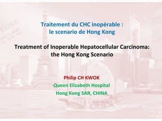 Traitement	
  du	
  CHC	
  inopérable	
  :	
  	
  
le	
  scenario	
  de	
  Hong	
  Kong	
  	
  
	
  
Treatment	
  of	
  Inoperable	
  Hepatocellular	
  Carcinoma:	
  
the	
  Hong	
  Kong	
  Scenario	
  

	
  
	
  

Philip	
  CH	
  KWOK	
  
Queen	
  Elizabeth	
  Hospital	
  	
  
Hong	
  Kong	
  SAR,	
  CHINA	
  

 