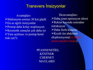 Transvers İnsizyonlar Avantajları: Sütürasyon sonrası 30 kat güçlü En az ağrılı insizyonlar Postop daha kolay respirasyon Kosmetik sonuçlar çok daha iyi Yara açılması ve postop herni riski az(?) Dezavantajları: Daha uzun operasyon süresi Rektus kasında sonradan retraksiyon Daha fazla kanama  Kısıtlı üst abdomen eksplorasyonu( en büyük   dezavantajları budur ) PFANNENSTİEL  KÜSTNER CHERNEY MAYLARD 
