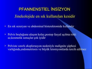 PFANNENSTİEL İNSİZYON Jinekolojide en sık kullanılan kesidir En sık sezeryan ve abdominal histerektomide kullanılır Pelvis boşluğuna ulaşım kolay,postop fasyal açılma riski az,kosmetik sonuçlar çok iyidir Pelviste sınırlı eksplorasyon nedeniyle malignite şüphesi varlığında,endometriosis ve büyük leiomyomlarda tercih edilmez 