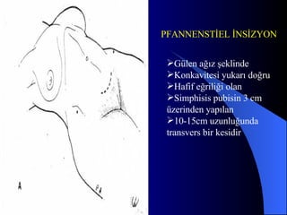 Gülen ağız şeklinde Konkavitesi yukarı doğru  Hafif eğriliği olan Simphisis pubisin 3 cm üzerinden yapılan  10-15cm uzunluğunda transvers bir kesidir  PFANNENSTİEL İNSİZYON 