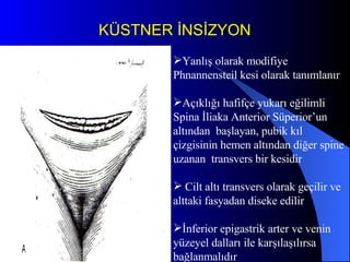 KÜSTNER İNSİZYON Yanlış olarak modifiye Phnannensteil kesi olarak tanımlanır Açıklığı hafifçe yukarı eğilimli Spina İliaka Anterior Süperior’un altından  başlayan, pubik kıl çizgisinin hemen altından diğer spine uzanan  transvers bir kesidir Cilt altı transvers olarak geçilir ve alttaki fasyadan diseke edilir İnferior epigastrik arter ve venin yüzeyel dalları ile karşılaşılırsa bağlanmalıdır 