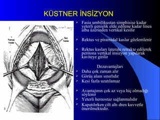 KÜSTNER İNSİZYON Fasia umbilikustan simphisise kadar  yeterli genişlik elde edilene kadar linea alba üzerinden vertikal kesilir Rektus ve piramidal kaslar gözlemlenir Rektus kasları laterale retrakte edilerek peritona vertikal insizyon yapılarak kaviteye girilir Dezavantajları Daha çok zaman alır Görüş alanı sınırlıdır Kesi fazla uzatılamaz Avantajının çok az veya hiç olmadığı söylenır Yeterli hemostaz sağlanmalıdır Kapatılırken cilt altı   dren kuvvetle önerilmektedir. 