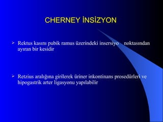 CHERNEY İNSİZYON Rektus kasını pubik ramus üzerindeki insersiyo  noktasından ayıran bir kesidir Retzius aralığına girilerek üriner inkontinans prosedürleri ve hipogastrik arter ligasyonu yapılabilir 