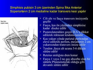 Simphisis pubisin 3 cm üzerinden Spina İlika Anterior Süperiorların 2 cm medialine kadar transvers kesi yapılır Cilt altı ve fasya transvers insizyonla geçilir Fasya, kas ön yüzünden simphisise kadar  diseke edilir Posterolateralden geçen İEA’e dikkat edilerek rektusun tendonu kesilir Kas yukarı yönde parietal peritondan eleve edilerek periton, mesanenin 2 cm yukarısından transvers insize edilir Tendon ,fasya alt ucuna 5-6 dikişle sütüre edilir Retzius aralığına dren konur Fasya 1 veya 2 no geç absorbe olan bir sütürle Pfannenstielde olduğu gibi devamlı sütüre edilir 