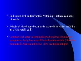 Bu kesinin başlıca dezavantajı:Postop ilk 1 haftada çok ağrılı olmasıdır Adneksial kitleli genç bayanlarda kozmetik kaygılarla midline insizyona tercih edilir Comman iliak arter ve terminal aorta bozulmuş sirkulasyon semptom ve bulguları  varsa İEAler kesilmemelidir.Çünkü bu durumda İEAler tek kolleteral  olma özelliğine sahiptir 