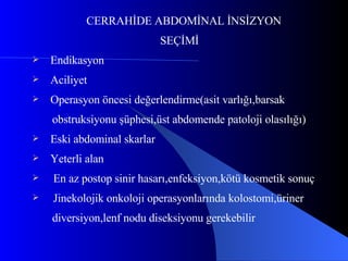 CERRAHİDE ABDOMİNAL İNSİZYON SEÇİMİ Endikasyon Aciliyet Operasyon öncesi değerlendirme(asit varlığı,barsak obstruksiyonu şüphesi,üst abdomende patoloji olasılığı) Eski abdominal skarlar Yeterli alan  En az postop sinir hasarı,enfeksiyon,kötü kosmetik sonuç Jinekolojik onkoloji operasyonlarında kolostomi,üriner diversiyon,lenf nodu diseksiyonu gerekebilir 