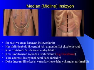Median (Midline) İnsizyon En basit ve en az kanayan insizyonlardır Her türlü jinekolojik cerrahi için uygundur(iyi eksplorasyon) Kesi uzatılarak üst abdomene ulaşılabilir Kesi umbilikusun solundan uzatılmalıdır( Lig   Falciforme ) Yara açılması,insizyonel herni daha fazladır? Daha önce midline kesisi varsa kaviteye daha yukarıdan girilmelidir 