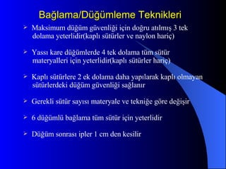 Bağlama/Düğümleme Teknikleri Maksimum düğüm güvenliği için doğru atılmış 3 tek dolama yeterlidir(kaplı sütürler ve naylon hariç) Yassı kare düğümlerde 4 tek dolama tüm sütür materyalleri için yeterlidir(kaplı sütürler hariç) Kaplı sütürlere 2 ek dolama daha yapılarak kaplı olmayan sütürlerdeki düğüm güvenliği sağlanır Gerekli sütür sayısı materyale ve tekniğe göre değişir 6 düğümlü bağlama tüm sütür için yeterlidir Düğüm sonrası ipler 1 cm den kesilir 