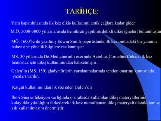 Yara kapatılmasında ilk kez dikiş kullanımı antik çağlara kadar gider   M.Ö. 5000-3000 yılla rı  arasıda  kemikten  yapılmış delikli dikiş iğneleri bulunmuştur MÖ. 1600 ’ lerde yazılmış Ed w in Smith papirüsünde ilk kez omuzdaki bir yaranın  t edavisine yönelik bilgilere rastlanmıştır   MS. 30 yıllarında De  M edicine adlı eserinde Aerelius Cornelius Celcus ilk kez  hemostaz için dikiş kullanımından bahsetmiştir.  Galen ’ in (MS. 150) gladyatörlerin yaralanmalarında tendon onarımı konusunda  yazıları vardır.  Katgüt kullanımından ilk söz eden Galen ’dir İbn-i Sina enfeksiyon varlığında o sıralarda kullanılan dikiş materyallerinin  kolaylıkla yıkıldığını farkederek ilk kez monofiaman dikiş materyali olarak domuz  kılı kullanılmasını önermiştir.  TARİHÇE: 