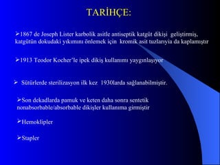Son dekadlarda pamuk ve keten daha sonra sentetik   nonabsorbable/absorbable  dikişler kullanıma girmiştir   Hemoklipler   Stapl er 1867 de Joseph Lister karbolik asitle antiseptik katgüt dikişi  geliştirmi ş,  katgütün dokudaki yıkımını önlemek için  kromik  asit  tuzlarıyia da kaplamıştır 1913  Teodor Kocher ’le ipek dikiş kullanımı yaygınlaşıyor Sütürlerde s teri l izasyon  ilk kez  1930larda sağlanabilmiştir. TARİHÇE: 
