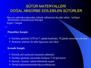 SÜTÜR MATERYALLERİ   DOĞAL ABSORBE EDİLEBİLEN SÜTÜRLER Hayvan submukozalarından yüksek saflaştırma ile elde edilen  kollajen dizilerinden oluşur(koyun barsağı) kitgut>>katgüt Plain(Düz) Katgüt:  Gerilme gücünün %70’ini 7. günde kaybeder, 70 günde tamamen yok olur Pomeroy yöntemi ile tuba ligasyonu için ideal Kromik Katgüt: Kromik asit tuzlarıyla muamele edilmiştir Gerilme gücünün yarısından fazlasını 7-10 gün korur Serozal, visseral, vajinal dokularda uygun. Deride kullanılmamalıdır(skar,enfeksiyon) 
