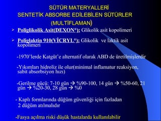 SÜTÜR MATERYALLERİ   SENTETİK ABSORBE EDİLEBİLEN SÜTÜRLER   (MULTİFLAMAN ) Poliglikolik Asit(DEXON ® ):  Glikolik asit kopolimeri  Poliglaktin 910(VİCRYL ® ):   Glikolik  ve laktik asit kopolimeri  -1970’lerde Katgüt’e alternatif olarak ABD de üretilmişlerdir -Yıkımları hidroliz ile olur(minimal inflamatur reaksiyon, sabit absorbsiyon hızı)  -Gerilme gücü: 7-10 gün    %90-100, 14 gün    %50-60, 21 gün    %20-30, 28 gün    %0 - Kaplı formlarında düğüm güvenliği için fazladan  2 düğüm atılmalıdır -Fasya açılma riski düşük hastalarda kullanılabilir 