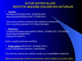 SÜTÜR MATERYALLERİ  SENTETİK ABSORBE EDİLEMEYEN SÜTÜRLER Naylon: -Poliflaman(NEURELON ® , SURGELON ® ) -Monoflaman(DERMALON ® , ETHILON ® ) Tüm naylon sütürler minimal doku tepkimesi oluştururlar Her yıl gerilme gücünün %15-20sini kaybeder Polyester: -Teflon(politetrafloroetilen)(POLYDEK ® , ETHIFLEX ® , TEVDEK ® ) -Polibutilat(ETHIBOND ® ) -Silikon(TI-CRON ® ) Sadece örgülü formlarda üretilirler Polipropilen :(PROLEN ® , SURGILENE ® ) -Lineer hidrokarbon polimeri, monoflaman Tüm absorbe edilemeyen sütürler içinde en az reaktifliğine sahiptirler İplerin çaprazlaştığı yerdeki yassılaşmalar yüksek düğüm güvenliği sağlar 